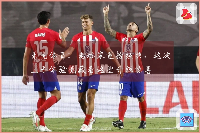 乐竞体育：老玩家重拾经典，这次上手体验竟藏着这些升级惊喜