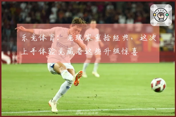 乐竞体育：老玩家重拾经典，这次上手体验竟藏着这些升级惊喜